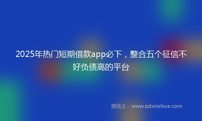 2025年热门短期借款app必下，整合五个征信不好负债高的平台
