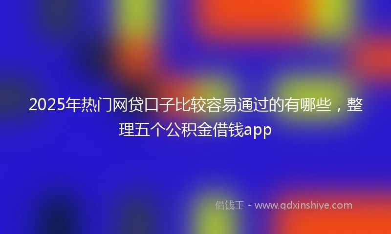 2025年热门网贷口子比较容易通过的有哪些，整理五个公积金借钱app