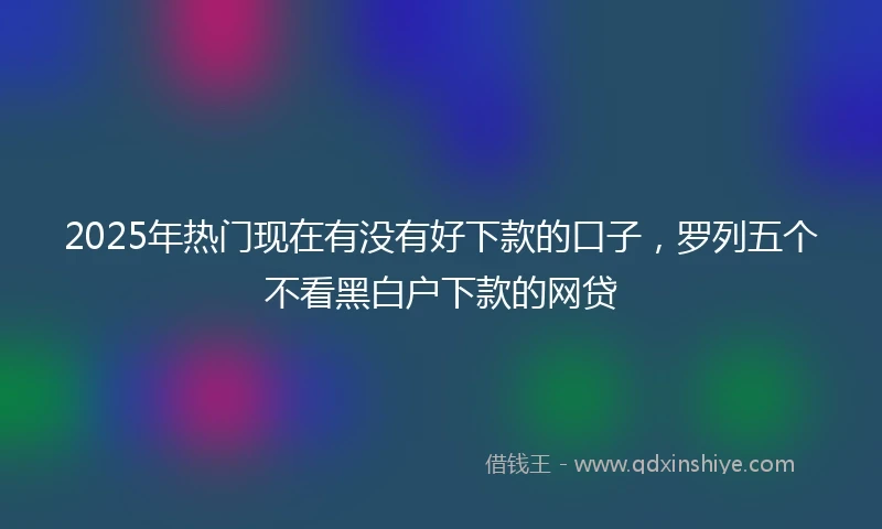 2025年热门现在有没有好下款的口子，罗列五个不看黑白户下款的网贷