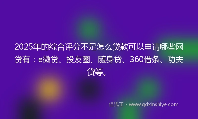 2025年的综合评分不足怎么贷款可以申请哪些网贷有：e微贷、投友圈、随身贷、360借条、功夫贷等。