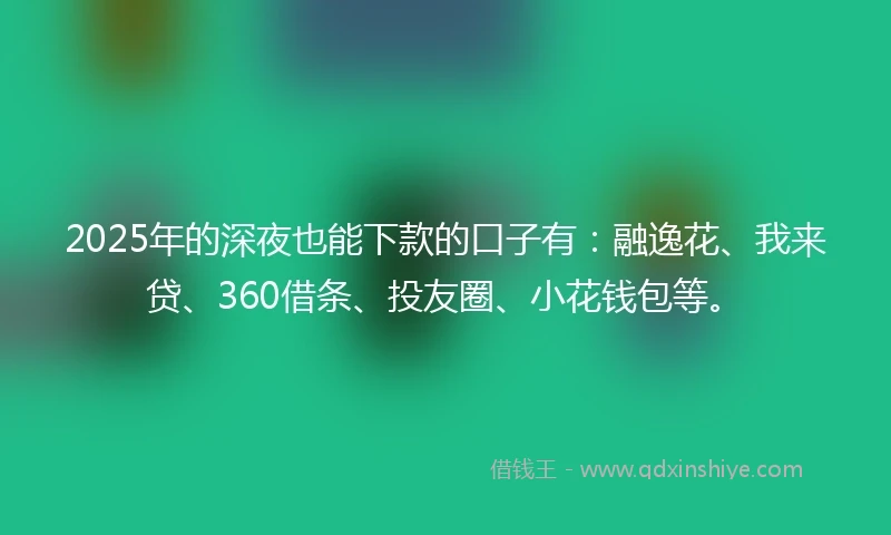 2025年的深夜也能下款的口子有：融逸花、我来贷、360借条、投友圈、小花钱包等。