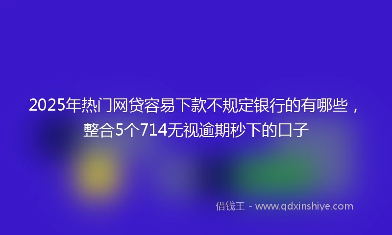 2025年热门网贷容易下款不规定银行的有哪些，整合5个714无视逾期秒下的口子