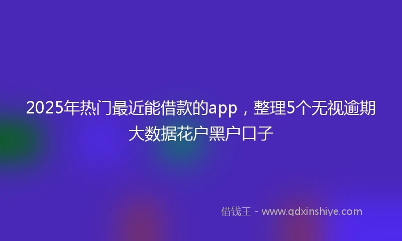 2025年热门最近能借款的app，整理5个无视逾期大数据花户黑户口子