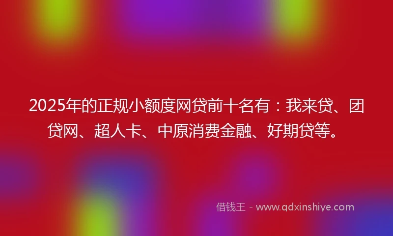 2025年的正规小额度网贷前十名有：我来贷、团贷网、超人卡、中原消费金融、好期贷等。