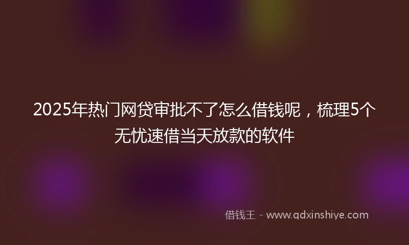2025年热门网贷审批不了怎么借钱呢，梳理5个无忧速借当天放款的软件