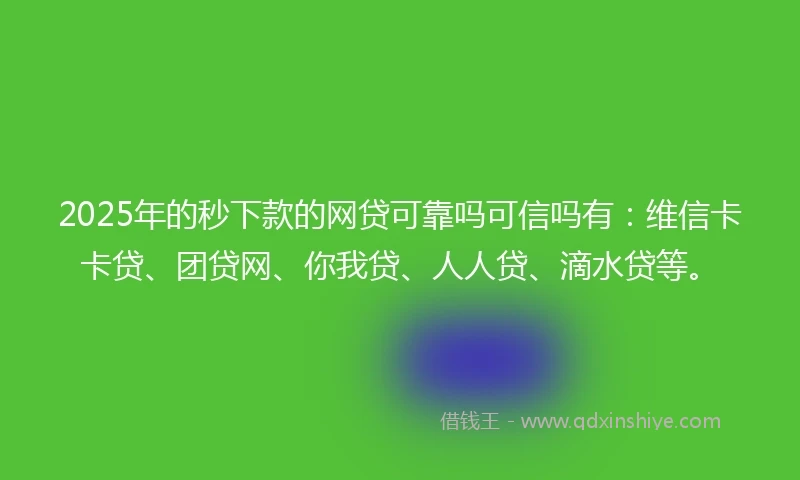 2025年的秒下款的网贷可靠吗可信吗有：维信卡卡贷、团贷网、你我贷、人人贷、滴水贷等。