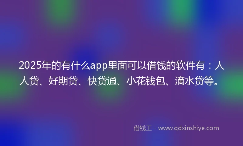 2025年的有什么app里面可以借钱的软件有：人人贷、好期贷、快贷通、小花钱包、滴水贷等。