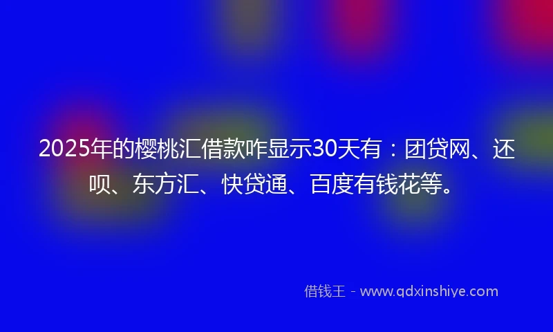 2025年的樱桃汇借款咋显示30天有：团贷网、还呗、东方汇、快贷通、百度有钱花等。