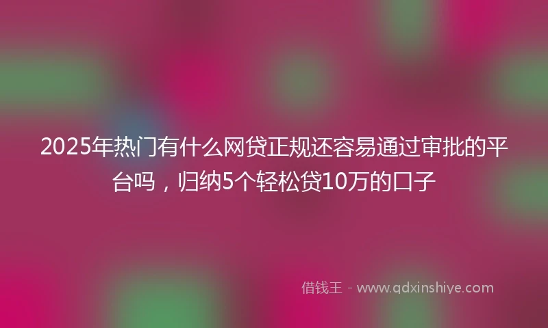 2025年热门有什么网贷正规还容易通过审批的平台吗，归纳5个轻松贷10万的口子