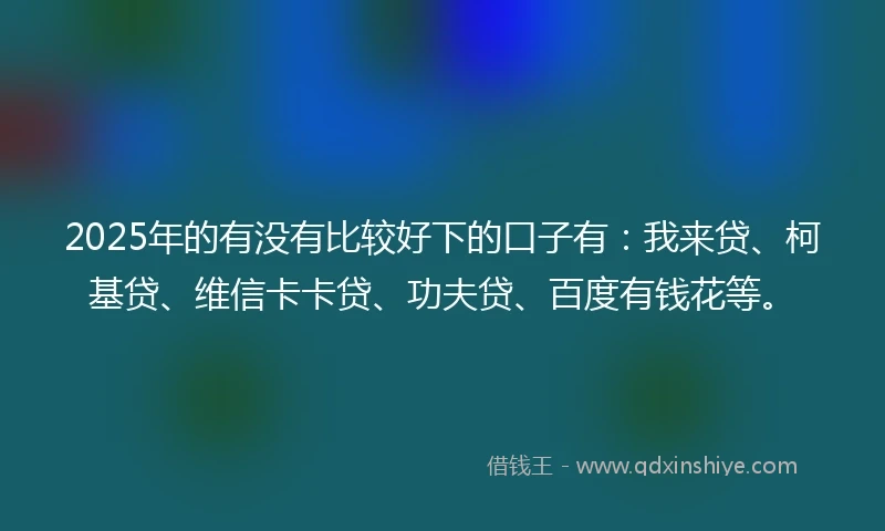 2025年的有没有比较好下的口子有：我来贷、柯基贷、维信卡卡贷、功夫贷、百度有钱花等。