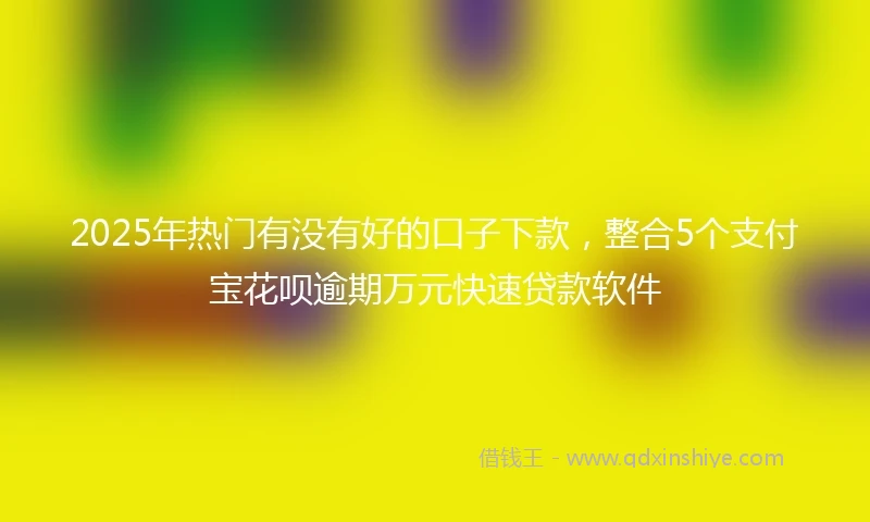 2025年热门有没有好的口子下款，整合5个支付宝花呗逾期万元快速贷款软件