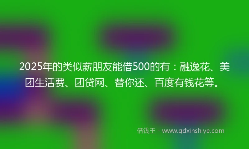 2025年的类似薪朋友能借500的有：融逸花、美团生活费、团贷网、替你还、百度有钱花等。