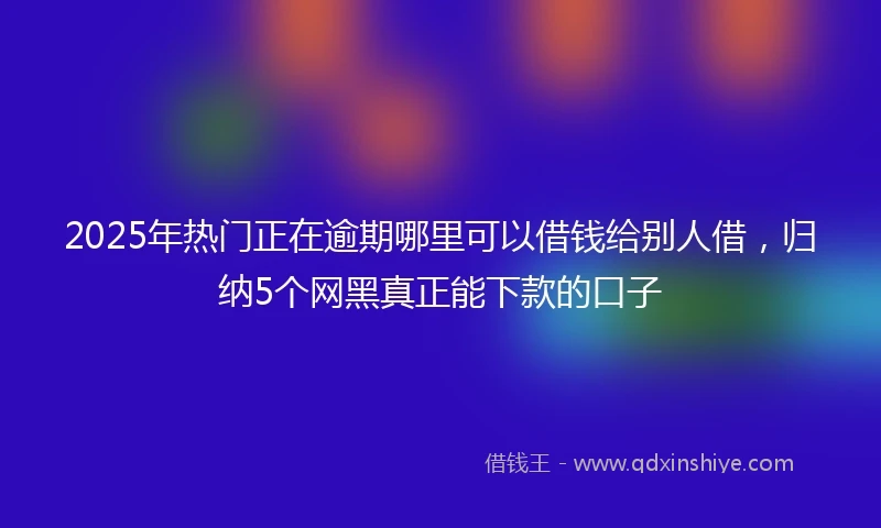 2025年热门正在逾期哪里可以借钱给别人借，归纳5个网黑真正能下款的口子