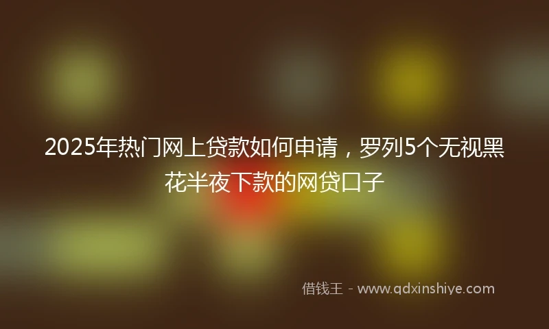 2025年热门网上贷款如何申请，罗列5个无视黑花半夜下款的网贷口子