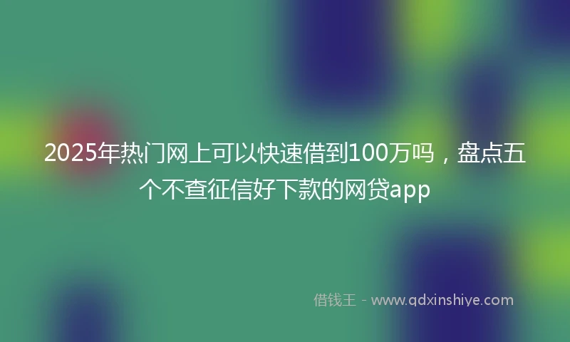 2025年热门网上可以快速借到100万吗，盘点五个不查征信好下款的网贷app