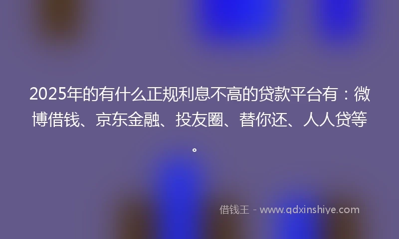 2025年的有什么正规利息不高的贷款平台有：微博借钱、京东金融、投友圈、替你还、人人贷等。
