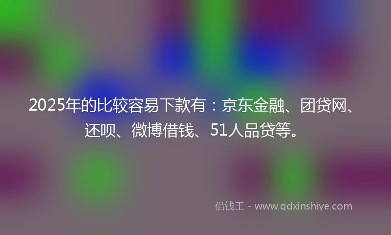 2025年的比较容易下款有：京东金融、团贷网、还呗、微博借钱、51人品贷等。