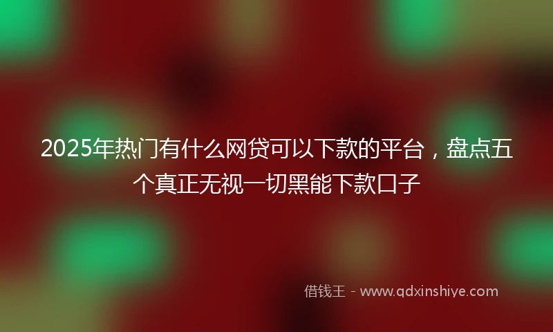 2025年热门有什么网贷可以下款的平台，盘点五个真正无视一切黑能下款口子