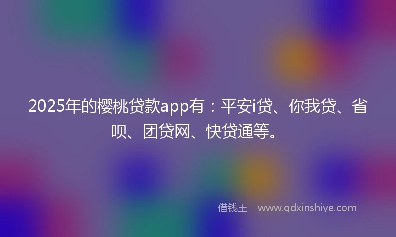 2025年的樱桃贷款app有：平安i贷、你我贷、省呗、团贷网、快贷通等。
