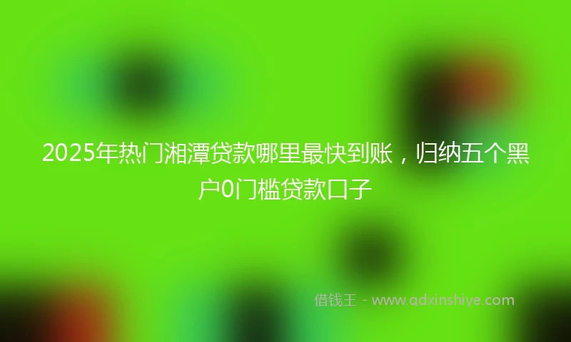 2025年热门湘潭贷款哪里最快到账，归纳五个黑户0门槛贷款口子