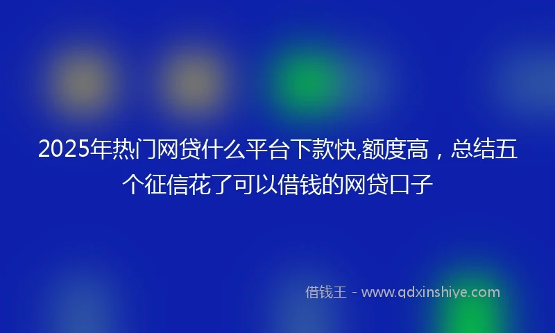 2025年热门网贷什么平台下款快,额度高，总结五个征信花了可以借钱的网贷口子
