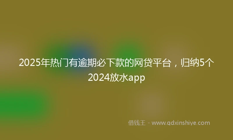 2025年热门有逾期必下款的网贷平台，归纳5个2024放水app