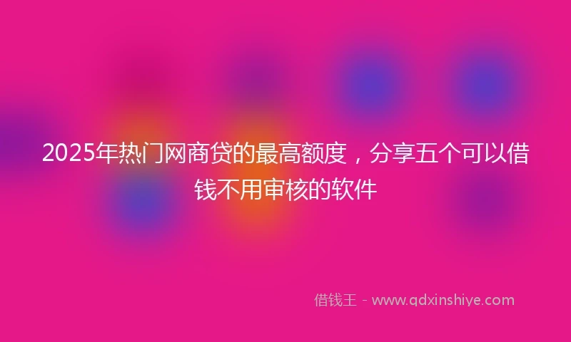 2025年热门网商贷的最高额度，分享五个可以借钱不用审核的软件