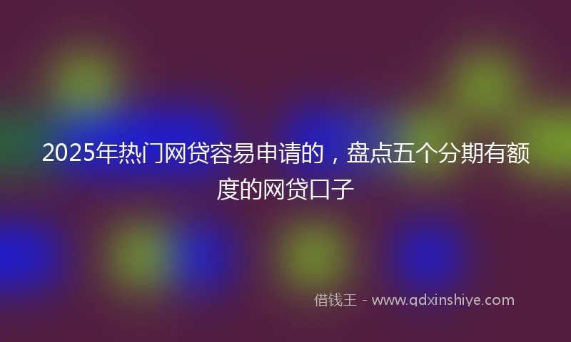 2025年热门网贷容易申请的，盘点五个分期有额度的网贷口子