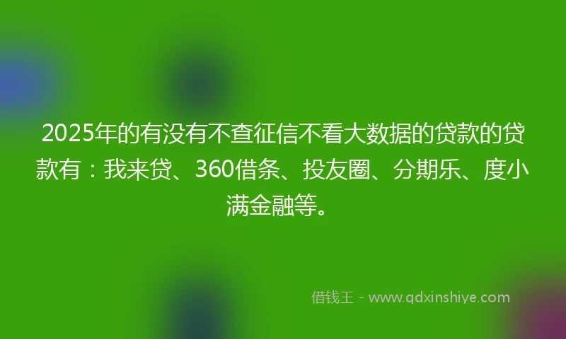 2025年的有没有不查征信不看大数据的贷款的贷款有：我来贷、360借条、投友圈、分期乐、度小满金融等。