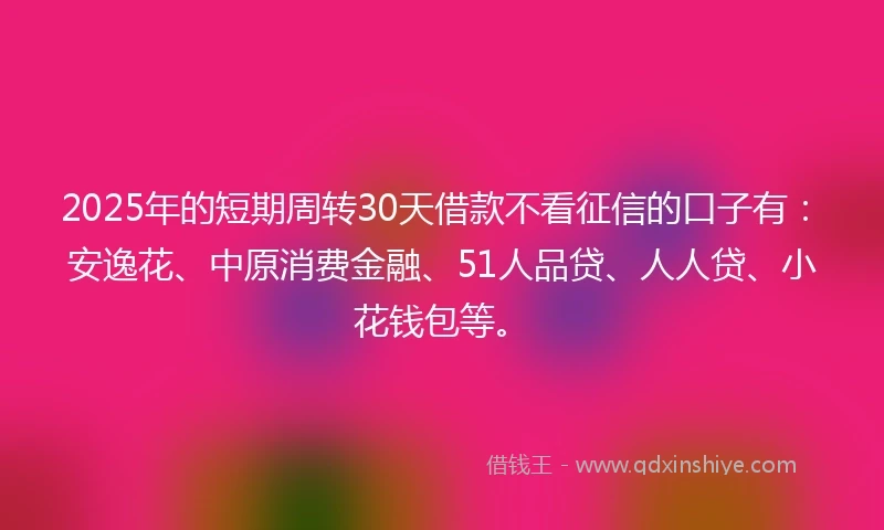 2025年的短期周转30天借款不看征信的口子有：安逸花、中原消费金融、51人品贷、人人贷、小花钱包等。