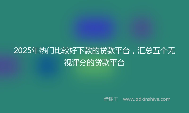 2025年热门比较好下款的贷款平台，汇总五个无视评分的贷款平台
