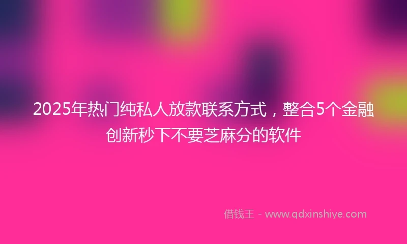 2025年热门纯私人放款联系方式，整合5个金融创新秒下不要芝麻分的软件