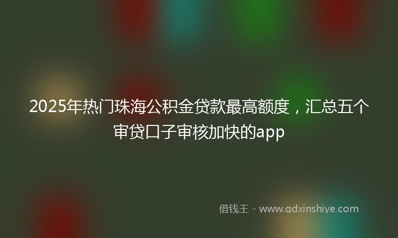 2025年热门珠海公积金贷款最高额度，汇总五个审贷口子审核加快的app