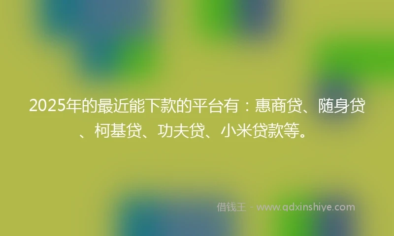 2025年的最近能下款的平台有：惠商贷、随身贷、柯基贷、功夫贷、小米贷款等。