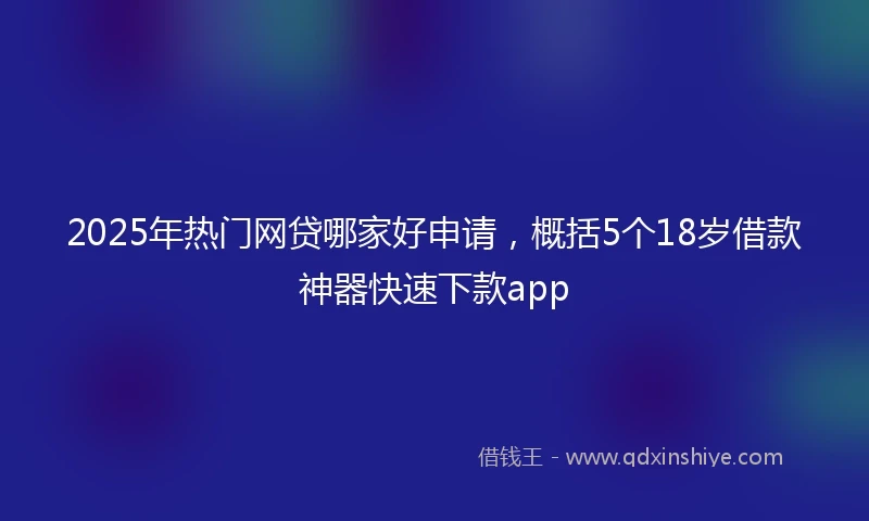 2025年热门网贷哪家好申请，概括5个18岁借款神器快速下款app