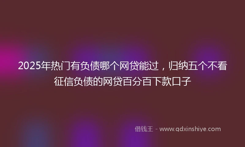 2025年热门有负债哪个网贷能过，归纳五个不看征信负债的网贷百分百下款口子