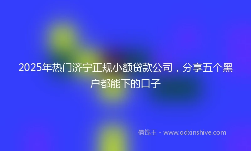 2025年热门济宁正规小额贷款公司，分享五个黑户都能下的口子