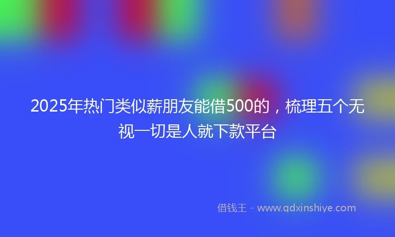 2025年热门类似薪朋友能借500的，梳理五个无视一切是人就下款平台