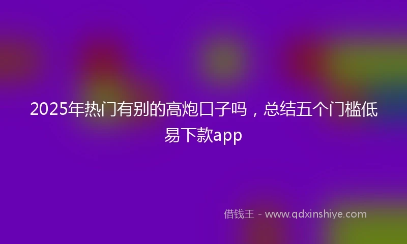 2025年热门有别的高炮口子吗，总结五个门槛低易下款app