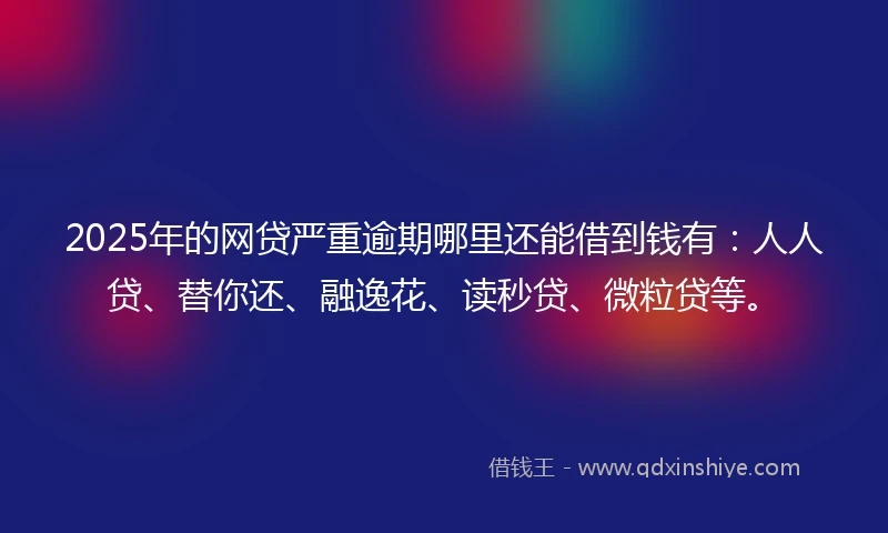 2025年的网贷严重逾期哪里还能借到钱有：人人贷、替你还、融逸花、读秒贷、微粒贷等。