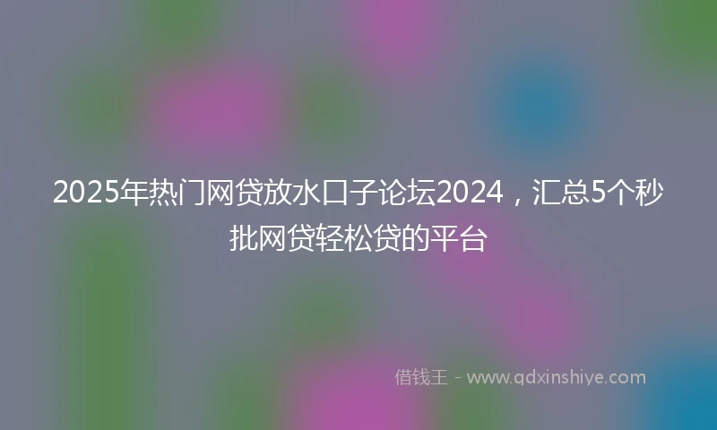 2025年热门网贷放水口子论坛2024，汇总5个秒批网贷轻松贷的平台