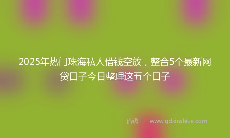 2025年热门珠海私人借钱空放，整合5个最新网贷口子今日整理这五个口子