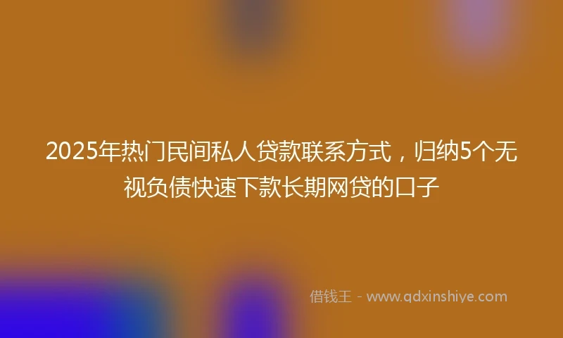 2025年热门民间私人贷款联系方式，归纳5个无视负债快速下款长期网贷的口子