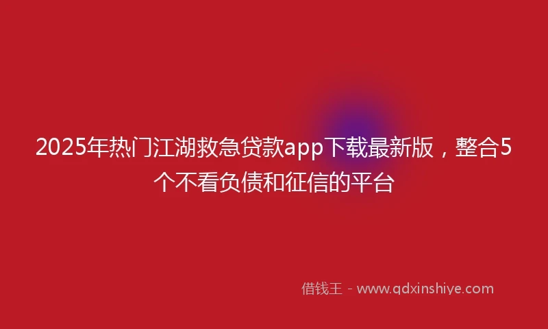 2025年热门江湖救急贷款app下载最新版，整合5个不看负债和征信的平台