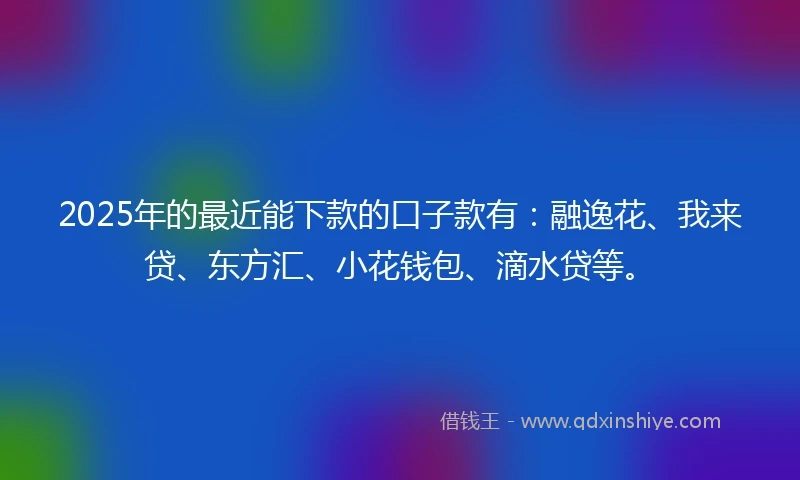 2025年的最近能下款的口子款有：融逸花、我来贷、东方汇、小花钱包、滴水贷等。