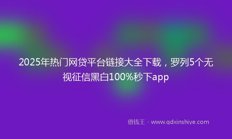 2025年热门网贷平台链接大全下载，罗列5个无视征信黑白100%秒下app