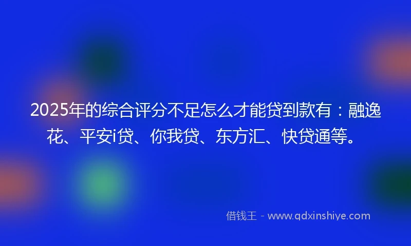 2025年的综合评分不足怎么才能贷到款有：融逸花、平安i贷、你我贷、东方汇、快贷通等。
