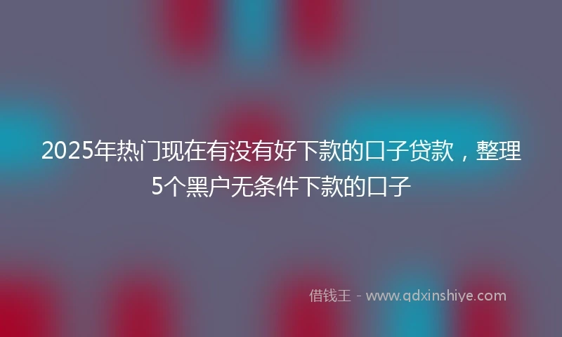 2025年热门现在有没有好下款的口子贷款，整理5个黑户无条件下款的口子