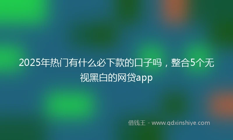2025年热门有什么必下款的口子吗，整合5个无视黑白的网贷app