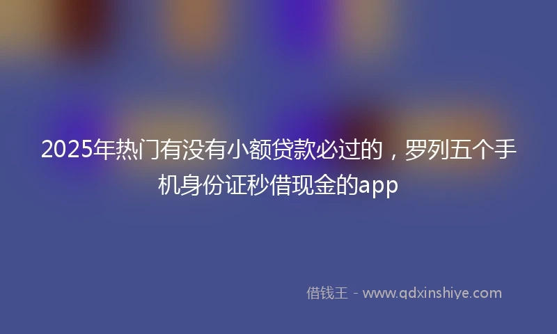 2025年热门有没有小额贷款必过的，罗列五个手机身份证秒借现金的app